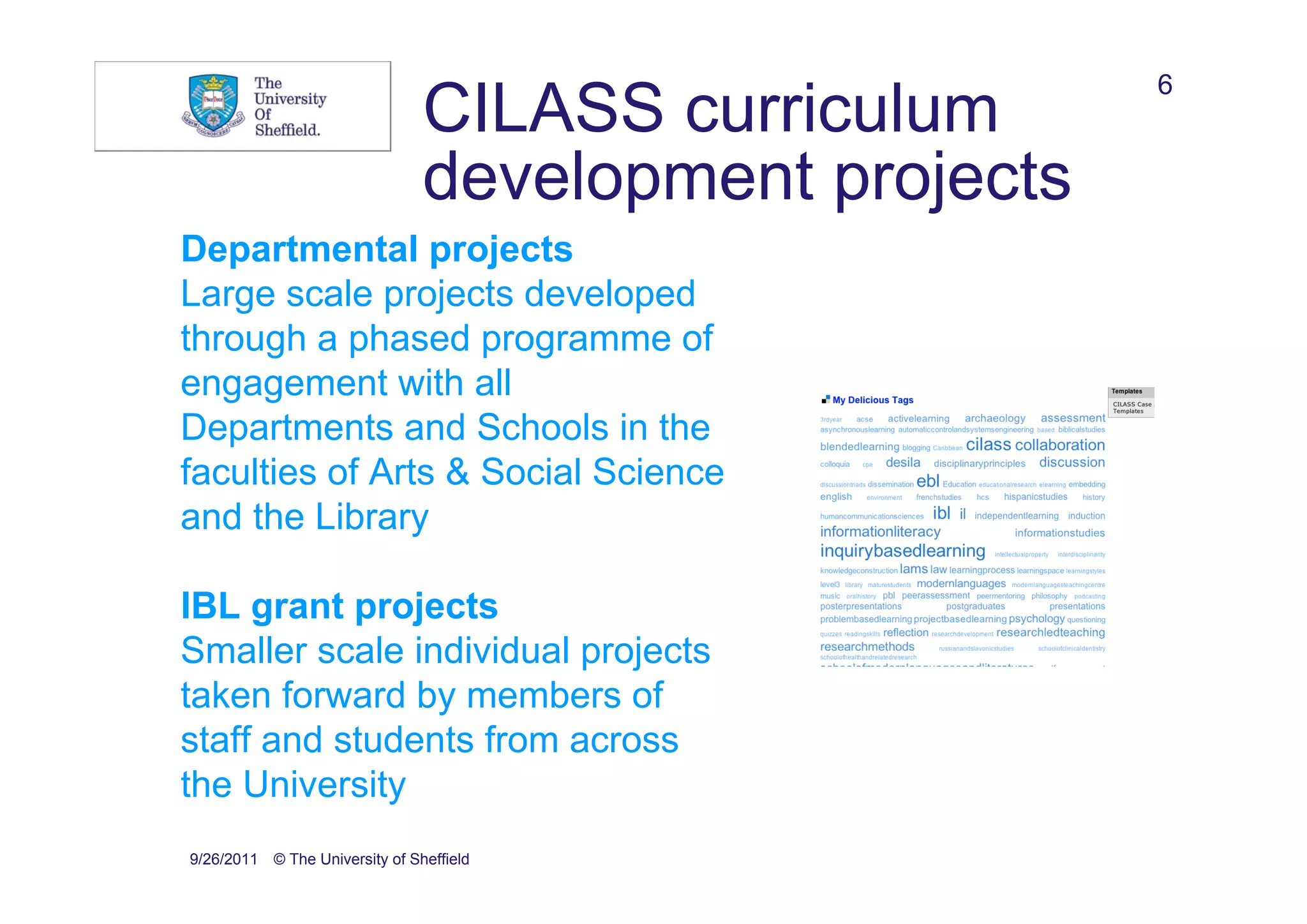 6
                                CILASS curriculum
                                development projects
Departmental projects
Large scale projects developed
through a phased programme of
engagement with all
Departments and Schools in the
faculties of Arts & Social Science
and the Library

IBL grant projects
Smaller scale individual projects
taken forward by members of
staff and students from across
the University
9/26/2011 © The University of Sheffield
 