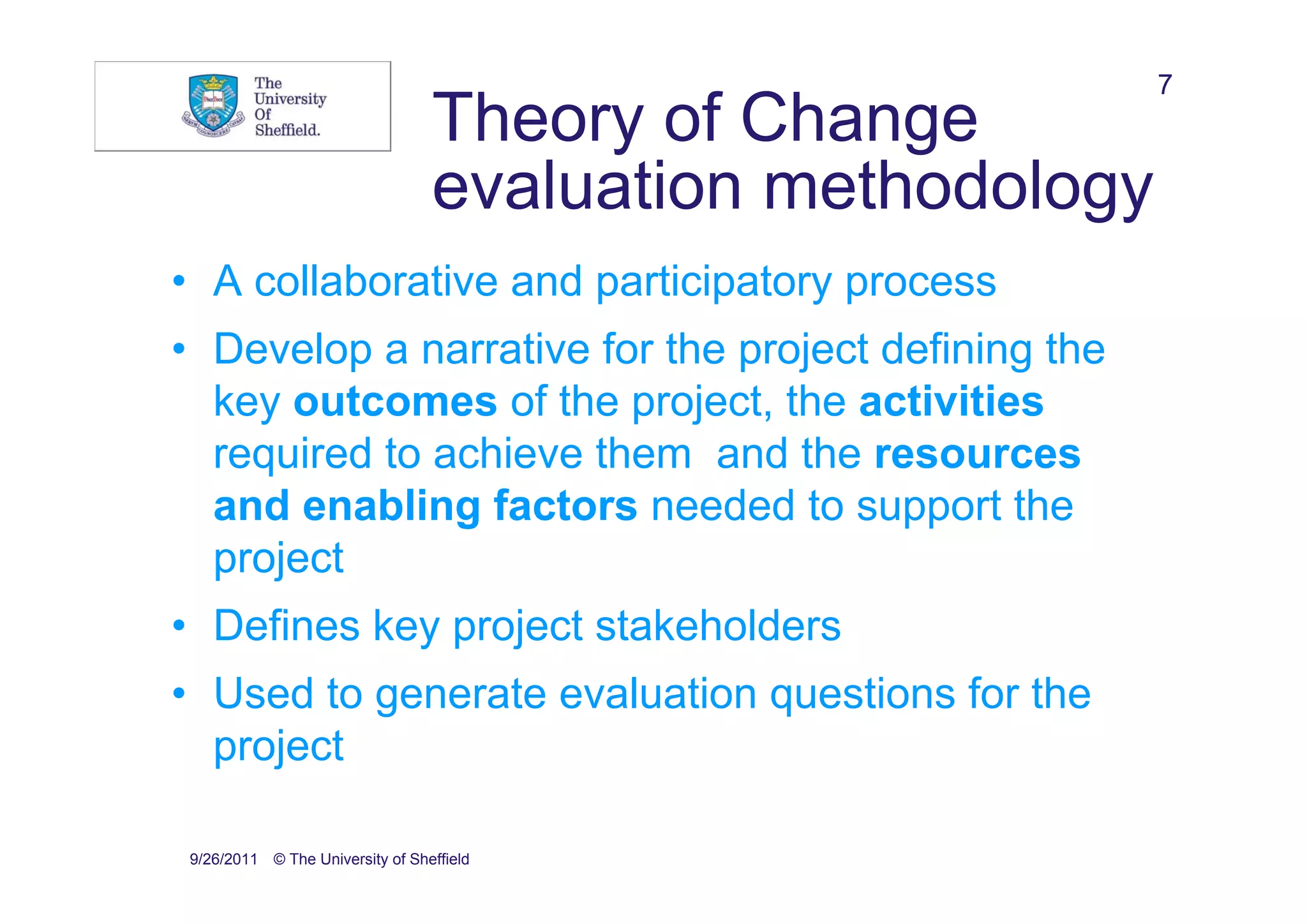 7
                                 Theory of Change
                                 evaluation methodology
• A collaborative and participatory process
• Develop a narrative for the project defining the
  key outcomes of the project, the activities
  required to achieve them and the resources
  and enabling factors needed to support the
  project
• Defines key project stakeholders
• Used to generate evaluation questions for the
  project

9/26/2011 © The University of Sheffield
 