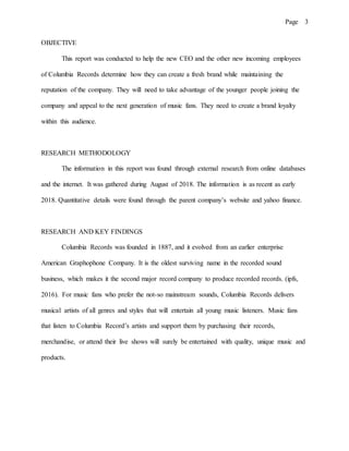 Page 3
OBJECTIVE
This report was conducted to help the new CEO and the other new incoming employees
of Columbia Records determine how they can create a fresh brand while maintaining the
reputation of the company. They will need to take advantage of the younger people joining the
company and appeal to the next generation of music fans. They need to create a brand loyalty
within this audience.
RESEARCH METHODOLOGY
The information in this report was found through external research from online databases
and the internet. It was gathered during August of 2018. The information is as recent as early
2018. Quantitative details were found through the parent company’s website and yahoo finance.
RESEARCH AND KEY FINDINGS
Columbia Records was founded in 1887, and it evolved from an earlier enterprise
American Graphophone Company. It is the oldest surviving name in the recorded sound
business, which makes it the second major record company to produce recorded records. (ipfs,
2016). For music fans who prefer the not-so mainstream sounds, Columbia Records delivers
musical artists of all genres and styles that will entertain all young music listeners. Music fans
that listen to Columbia Record’s artists and support them by purchasing their records,
merchandise, or attend their live shows will surely be entertained with quality, unique music and
products.
 