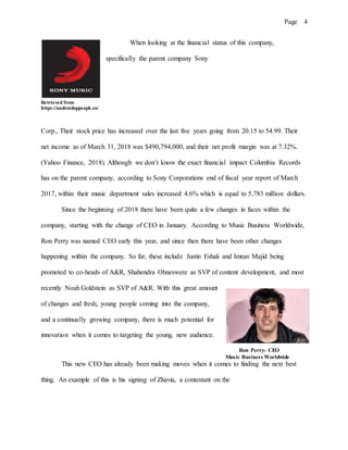 Page 4
When looking at the financial status of this company,
specifically the parent company Sony
Retrieved from
https://androidappsapk.co/
Corp., Their stock price has increased over the last five years going from 20.15 to 54.99. Their
net income as of March 31, 2018 was $490,794,000, and their net profit margin was at 7.32%.
(Yahoo Finance, 2018). Although we don’t know the exact financial impact Columbia Records
has on the parent company, according to Sony Corporations end of fiscal year report of March
2017, within their music department sales increased 4.6% which is equal to 5,783 million dollars.
Since the beginning of 2018 there have been quite a few changes in faces within the
company, starting with the change of CEO in January. According to Music Business Worldwide,
Ron Perry was named CEO early this year, and since then there have been other changes
happening within the company. So far, these include Justin Eshak and Imran Majid being
promoted to co-heads of A&R, Shahendra Ohneswere as SVP of content development, and most
recently Noah Goldstein as SVP of A&R. With this great amount
of changes and fresh, young people coming into the company,
and a continually growing company, there is much potential for
innovation when it comes to targeting the young, new audience.
Ron Perry- CEO
Music Business Worldwide
This new CEO has already been making moves when it comes to finding the next best
thing. An example of this is his signing of Zhavia, a contestant on the
 