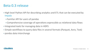 10	
  ©	
  Cloudera,	
  Inc.	
  All	
  rights	
  reserved.	
  
Beta	
  0.3	
  release 	
  	
  
•  High	
  level	
  Python	
  API	
  for	
  describing	
  analyFcs	
  and	
  ETL	
  that	
  can	
  be	
  executed	
  by	
  
Impala	
  
• Familiar	
  API	
  for	
  users	
  of	
  pandas	
  
• Comprehensive	
  coverage	
  of	
  operaFons	
  expressible	
  as	
  relaFonal	
  data	
  ﬂows	
  
•  Integrated	
  tools	
  for	
  managing	
  data	
  in	
  HDFS	
  
•  Simple	
  workﬂows	
  to	
  query	
  data	
  ﬁles	
  in	
  several	
  formats	
  (Parquet,	
  Avro,	
  Text)	
  
•  pandas	
  data	
  interchange	
  
 