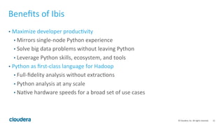 12	
  ©	
  Cloudera,	
  Inc.	
  All	
  rights	
  reserved.	
  
Beneﬁts	
  of	
  Ibis	
  
•  Maximize	
  developer	
  producFvity	
  
• Mirrors	
  single-­‐node	
  Python	
  experience	
  
• Solve	
  big	
  data	
  problems	
  without	
  leaving	
  Python	
  
• Leverage	
  Python	
  skills,	
  ecosystem,	
  and	
  tools	
  
•  Python	
  as	
  ﬁrst-­‐class	
  language	
  for	
  Hadoop	
  
• Full-­‐ﬁdelity	
  analysis	
  without	
  extracFons	
  
• Python	
  analysis	
  at	
  any	
  scale	
  
• NaFve	
  hardware	
  speeds	
  for	
  a	
  broad	
  set	
  of	
  use	
  cases	
  
 