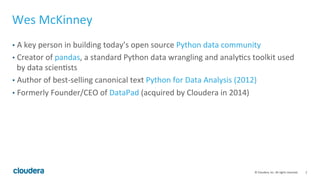 2	
  ©	
  Cloudera,	
  Inc.	
  All	
  rights	
  reserved.	
  
Wes	
  McKinney	
  
•  A	
  key	
  person	
  in	
  building	
  today’s	
  open	
  source	
  Python	
  data	
  community	
  
•  Creator	
  of	
  pandas,	
  a	
  standard	
  Python	
  data	
  wrangling	
  and	
  analyFcs	
  toolkit	
  used	
  
by	
  data	
  scienFsts	
  
•  Author	
  of	
  best-­‐selling	
  canonical	
  text	
  Python	
  for	
  Data	
  Analysis	
  (2012)	
  
•  Formerly	
  Founder/CEO	
  of	
  DataPad	
  (acquired	
  by	
  Cloudera	
  in	
  2014)	
  
 