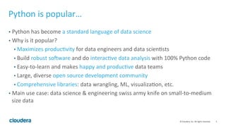 3	
  ©	
  Cloudera,	
  Inc.	
  All	
  rights	
  reserved.	
  
Python	
  is	
  popular…	
  
•  Python	
  has	
  become	
  a	
  standard	
  language	
  of	
  data	
  science	
  
•  Why	
  is	
  it	
  popular?	
  
• Maximizes	
  producFvity	
  for	
  data	
  engineers	
  and	
  data	
  scienFsts	
  
• Build	
  robust	
  so[ware	
  and	
  do	
  interacFve	
  data	
  analysis	
  with	
  100%	
  Python	
  code	
  	
  
• Easy-­‐to-­‐learn	
  and	
  makes	
  happy	
  and	
  producFve	
  data	
  teams	
  	
  
• Large,	
  diverse	
  open	
  source	
  development	
  community	
  
• Comprehensive	
  libraries:	
  data	
  wrangling,	
  ML,	
  visualizaFon,	
  etc.	
  
•  Main	
  use	
  case:	
  data	
  science	
  &	
  engineering	
  swiss	
  army	
  knife	
  on	
  small-­‐to-­‐medium	
  
size	
  data	
  
 