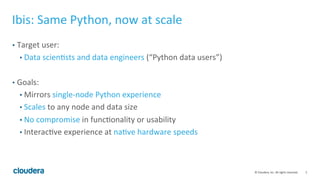 5	
  ©	
  Cloudera,	
  Inc.	
  All	
  rights	
  reserved.	
  
Ibis:	
  Same	
  Python,	
  now	
  at	
  scale	
  
•  Target	
  user:	
  
• Data	
  scienFsts	
  and	
  data	
  engineers	
  (“Python	
  data	
  users”)	
  
•  Goals:	
  
• Mirrors	
  single-­‐node	
  Python	
  experience	
  
• Scales	
  to	
  any	
  node	
  and	
  data	
  size	
  
• No	
  compromise	
  in	
  funcFonality	
  or	
  usability	
  
• InteracFve	
  experience	
  at	
  naFve	
  hardware	
  speeds	
  
 