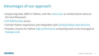 9	
  ©	
  Cloudera,	
  Inc.	
  All	
  rights	
  reserved.	
  
Advantages	
  of	
  our	
  approach	
  
•  Analyze	
  big	
  data	
  100%	
  in	
  Python,	
  with	
  the	
  same	
  ease	
  as	
  small/medium	
  data	
  on	
  
the	
  local	
  ﬁlesystem	
  
•  Full-­‐ﬁdelity	
  data	
  access	
  
•  Familiar	
  Python	
  experience	
  and	
  integraFon	
  with	
  exisFng	
  Python	
  data	
  libraries	
  
•  Provide	
  a	
  means	
  for	
  Python	
  high	
  performance	
  compuFng	
  tools	
  to	
  be	
  leveraged	
  at	
  
Hadoop-­‐scale	
  
 