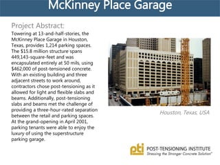McKinney Place Garage
Houston, Texas, USA
Project Abstract:
Towering at 13-and-half-stories, the
McKinney Place Garage in Houston,
Texas, provides 1,214 parking spaces.
The $15.8 million structure spans
449,143-square-feet and was
encapsulated entirely at 50 mils, using
$462,000 of post-tensioned concrete.
With an existing building and three
adjacent streets to work around,
contractors chose post-tensioning as it
allowed for light and flexible slabs and
beams. Additionally, post-tensioning
slabs and beams met the challenge of
providing a three-hour-rated separation
between the retail and parking spaces.
At the grand-opening in April 2001,
parking tenants were able to enjoy the
luxury of using the superstructure
parking garage.
 