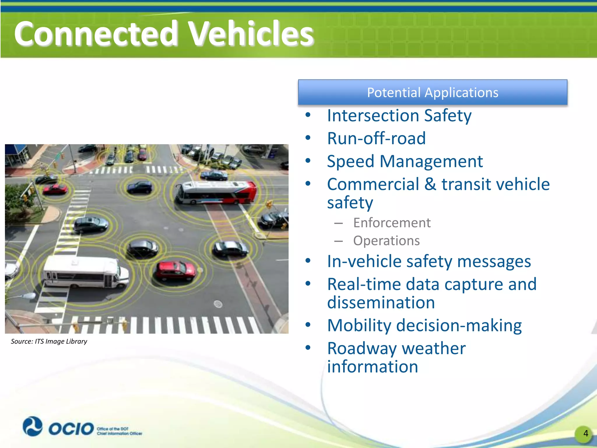 Connected Vehicles
• Intersection Safety
• Run-off-road
• Speed Management
• Commercial & transit vehicle
safety
– Enforcement
– Operations
• In-vehicle safety messages
• Real-time data capture and
dissemination
• Mobility decision-making
• Roadway weather
information
4
Potential Applications
Source: ITS Image Library