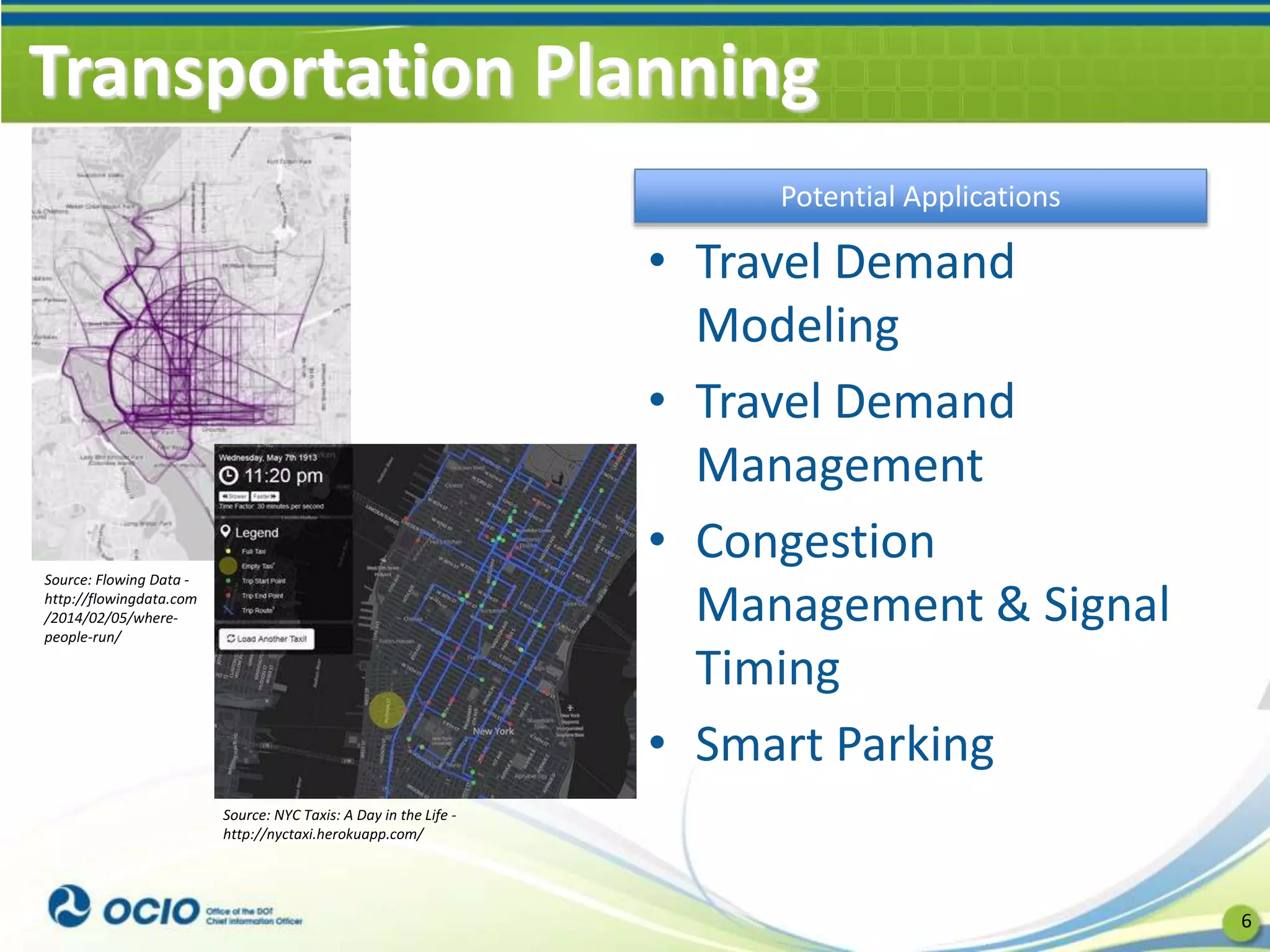 Transportation Planning
• Travel Demand
Modeling
• Travel Demand
Management
• Congestion
Management & Signal
Timing
• Smart Parking
6
Potential Applications
Source: Flowing Data -
http://flowingdata.com
/2014/02/05/where-
people-run/
Source: NYC Taxis: A Day in the Life -
http://nyctaxi.herokuapp.com/