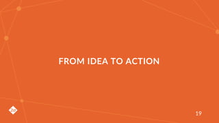 FROM IDEA TO ACTION
19
 