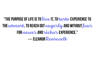 “The purpose of life is to live it, to taste experience to
the utmost, to reach out eagerly and without fear
for newer and richer experience.”
― Eleanor Roosevelt
 