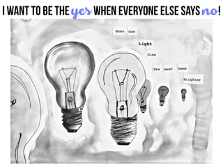 I want to be the yes when everyone Else says no!
 