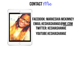 Contact Me
Twitter: KeshiaShanae
Facebook: Markeshia McKinney
email:keshiashanae@me.com
Youtube:KeshiaShanae
 