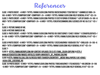 References
Slide 1-Photo Credit: <a href="https://www.flickr.com/photos/8629236@N02/7256798310/">SammieLee1089</a>
via <a href="http://compfight.com">Compfight</a> <a href=“https://www.flickr.com/help/general/#147”>cc</a>
Slide 2 -Photo Credit: <a href="https://www.flickr.com/photos/31332747@N00/57938545/">Life of David</a> via <a
href="http://compfight.com">Compfight</a> <a href=“https://creativecommons.org/licenses/by-nc-sa/2.0/">cc</
a>
Slide 3- Picture owned by Me.
Slide 4-Picture owned by me.
Slide 5- Photo Credit: <a href="https://www.flickr.com/photos/65136872@N07/12462116594/">$ craigfoldsfives</
a> via <a href="http://compfight.com">Compfight</a> <a href=“https://www.flickr.com/help/general/#147">cc</
a>
slide 6-Photo Credit: <a href="https://www.flickr.com/photos/12625346@N06/16505430178/">enola.be</a> via <a
href="http://compfight.com">Compfight</a> <a href=“https://www.flickr.com/help/general/#147">cc</a>
Slide 7-
Slide 8 - https://www.uberops.com/wp-content/uploads/2013/07/FAMU_color-copy.png & http://
www.geteducated.com/images/articles/559px-university_of_phoenix.svg.png
Slide 9-http://www.fullsail.edu/alfresco/ROOT/Shared%20Content/_Media/wallpapers/live-venue/
1920x1200_liveVenue.jpg
Slide 10-Photo Credit: <a href="https://www.flickr.com/photos/70853465@N07/17524828202/">Kik.dreem</a> via
<a href="http://compfight.com">Compfight</a> <a href="https://www.flickr.com/help/general/#147">cc</a>
 