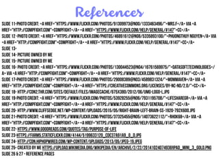 References
Slide 11-Photo Credit: <a href="https://www.flickr.com/photos/91309973@N00/1333463496/">Mrs.F</a> via <a
href="http://compfight.com">Compfight</a> <a href=“https://www.flickr.com/help/general/#147">cc</a>
Slide 12 -Photo Credit: <a href="https://www.flickr.com/photos/46891612@N08/5335893100/">PhuongThuy Nguyen</a> via
<a href="http://compfight.com">Compfight</a> <a href="https://www.flickr.com/help/general/#147">cc</a>
Slide 13-
Slide 14- Picture owned by Me
Slide 15- Picture owned by me
Slide 16- Photo Credit: <a href="https://www.flickr.com/photos/130044523@N04/16761569975/">datasoft.technologies</
a> via <a href="http://compfight.com">Compfight</a> <a href=“https://www.flickr.com/help/general/#147">cc</a>
Slide 17-Photo Credit: <a href="https://www.flickr.com/photos/29008389@N03/4589831324/">MomMaven</a> via <a
href="http://compfight.com">Compfight</a> <a href="https://creativecommons.org/licenses/by-nc-nd/2.0/">cc</a>
Slide 18- http://cdn2.thr.com/sites/default/files/imagecache/675x380/2012/06/umg-logo-l.jpg
Slide 19-Photo Credit: <a href="https://www.flickr.com/photos/53928255@N06/7931195708/">lifesharegr</a> via <a
href="http://compfight.com">Compfight</a> <a href=“https://www.flickr.com/help/general/#147">cc</a>
Slide 20- http://www.cliffsedge.net/wp-content/uploads/2015/05/right-brain-left-brain-ss-1920-792x600.jpg
Slide 21-Photo Credit: <a href="https://www.flickr.com/photos/37325455@N05/14073622112/">rhok68</a> via <a
href="http://compfight.com">Compfight</a> <a href="https://www.flickr.com/help/general/#147">cc</a>
Slide 22- https://www.goodreads.com/quotes/tag/purpose-of-life
Slide 23-https://farm5.staticflickr.com/4144/5199633120_cdc37a91a9_o_d.jpg
Slide 24- http://cdn.hiphopwired.com/wp-content/uploads/2013/05/jpeg-19.jpeg
Slide 25- Created by me https://upload.wikimedia.org/wikipedia/en/archive/2/22/20141024074936!IPad_Mini_3_Gold.png
Slide 26 & 27 - Reference Pages
 