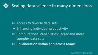 Wes McKinney @wesmckinn
Scaling data science in many dimensions
∞ Access to diverse data sets
∞ Enhancing individual productivity
∞ Computational capabilities: larger and more
complex data sets
∞ Collaboration within and across teams
 