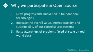 Wes McKinney @wesmckinn
Why we participate in Open Source
1. Drive progress and innovation in foundational
technologies
2. Increase the overall value, interoperability, and
sustainability of our closed source systems
3. Raise awareness of problems faced at scale on real
world data
 