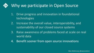 Wes McKinney @wesmckinn
Why we participate in Open Source
1. Drive progress and innovation in foundational
technologies
2. Increase the overall value, interoperability, and
sustainability of our closed source systems
3. Raise awareness of problems faced at scale on real
world data
4. Benefit sooner from open source innovations
 