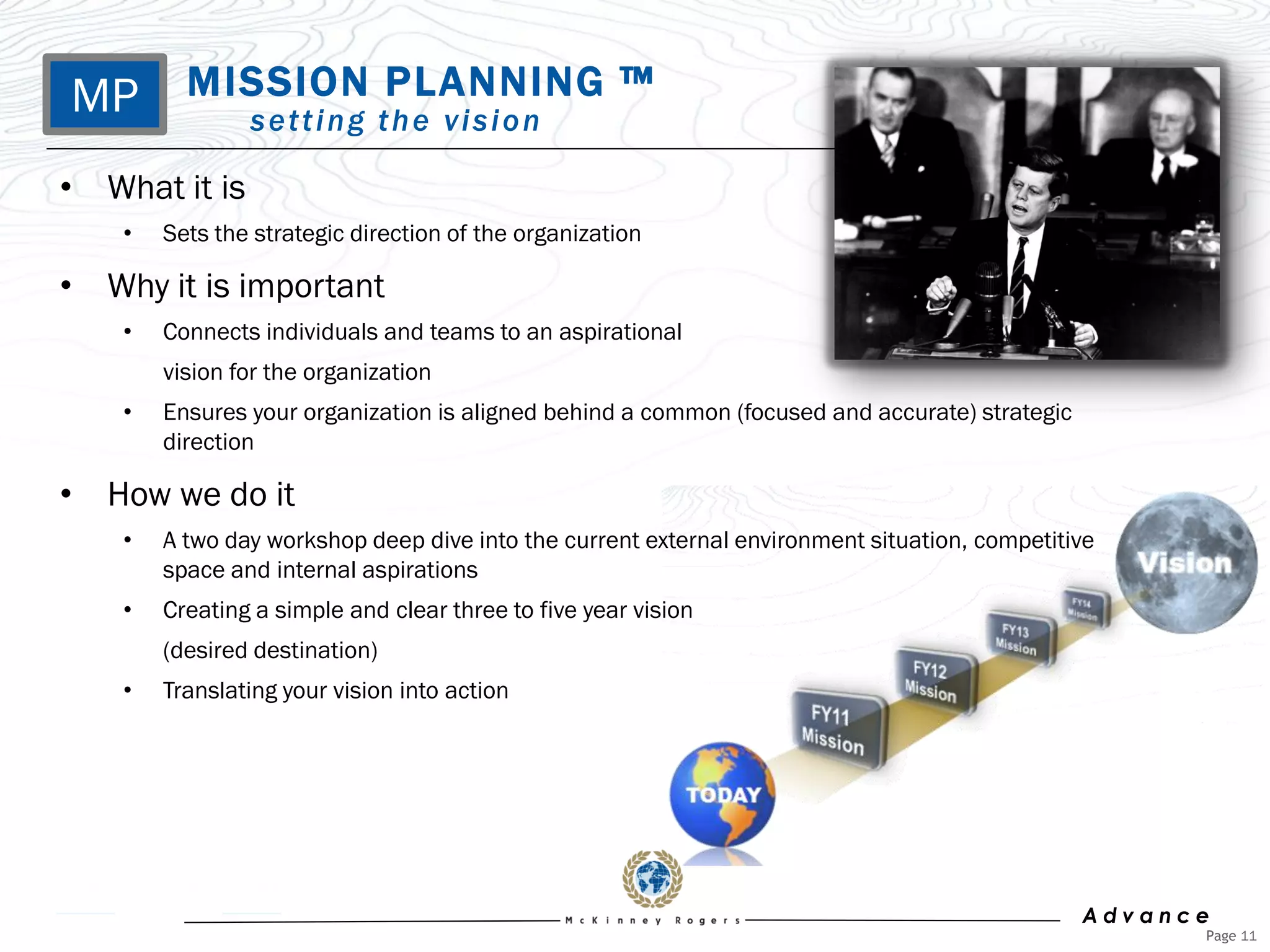 MP MISSION tPLANNING ™
     setting he vision

• What it is
    •   Sets the strategic direction of the organization

• Why it is important
    •   Connects individuals and teams to an aspirational
        vision for the organization
    •   Ensures your organization is aligned behind a common (focused and accurate) strategic
        direction

• How we do it
    •   A two day workshop deep dive into the current external environment situation, competitive
        space and internal aspirations
    •   Creating a simple and clear three to five year vision
        (desired destination)
    •   Translating your vision into action




                                                                                                Advance
                                                                                                      Page 11
 