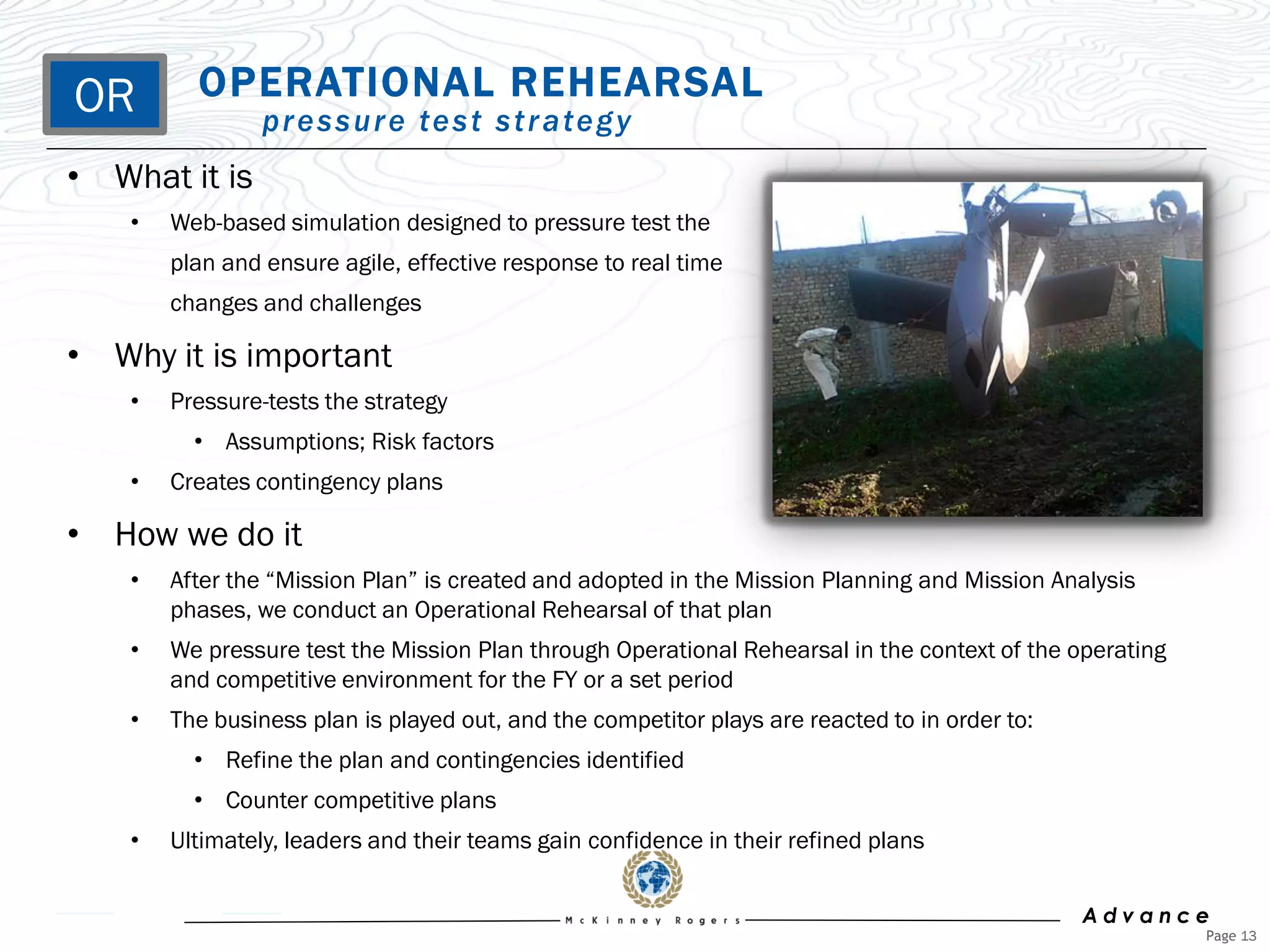 OR        OPERATIONAL REHEARSAL
                 p r e s s u r e te s t s t r a te g y
• What it is
    •   Web-based simulation designed to pressure test the
        plan and ensure agile, effective response to real time
        changes and challenges

• Why it is important
    •   Pressure-tests the strategy
          • Assumptions; Risk factors
    •   Creates contingency plans

• How we do it
    •   After the “Mission Plan” is created and adopted in the Mission Planning and Mission Analysis
        phases, we conduct an Operational Rehearsal of that plan
    •   We pressure test the Mission Plan through Operational Rehearsal in the context of the operating
        and competitive environment for the FY or a set period
    •   The business plan is played out, and the competitor plays are reacted to in order to:
          • Refine the plan and contingencies identified
          • Counter competitive plans
    •   Ultimately, leaders and their teams gain confidence in their refined plans


                                                                                                Advance
                                                                                                          Page 13
 