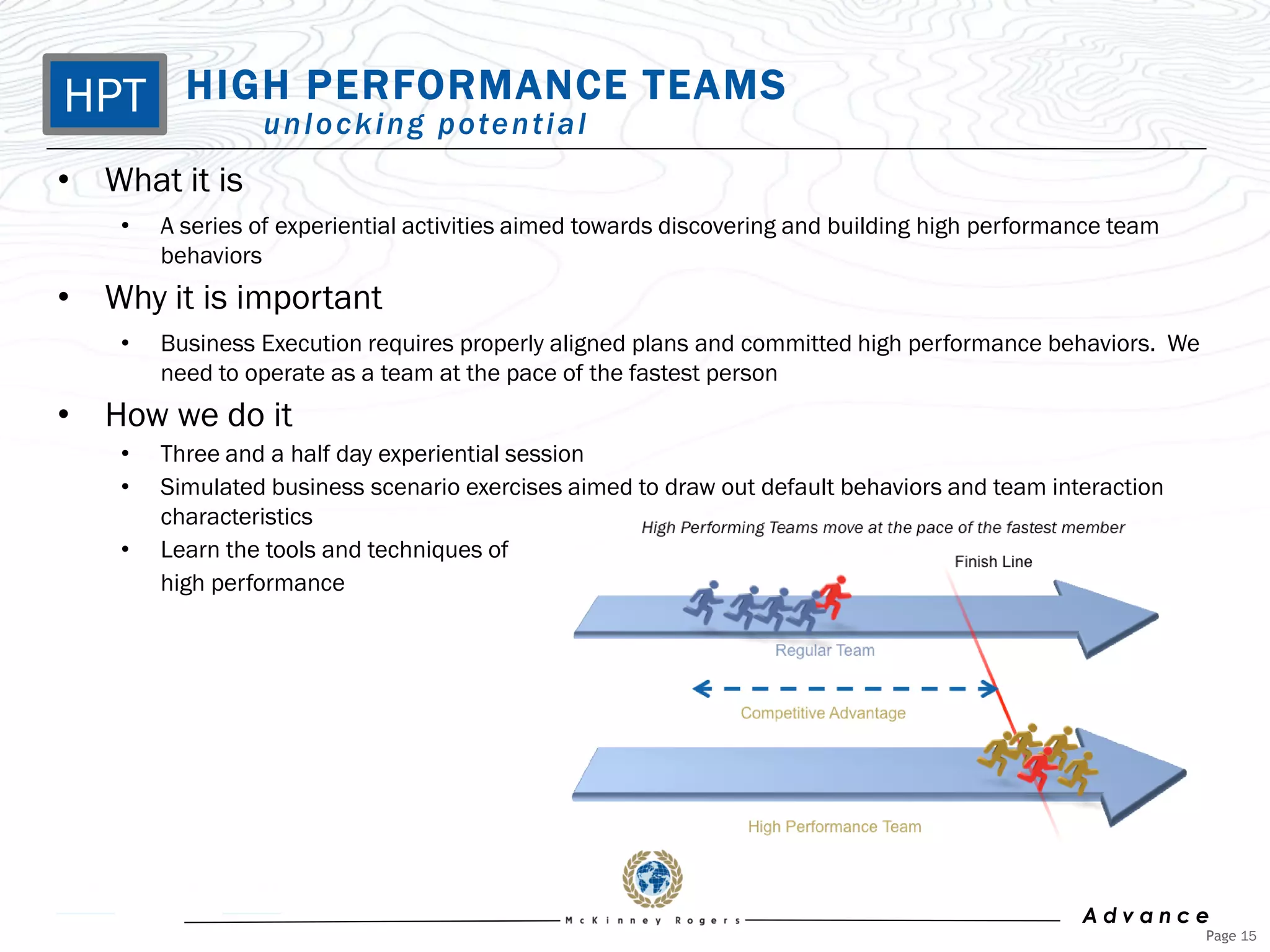 HPT HIGHn lPERFORMANCE TEAMS
       u o c k i n g p o te n t i a l
• What it is
    •   A series of experiential activities aimed towards discovering and building high performance team
        behaviors
• Why it is important
    •   Business Execution requires properly aligned plans and committed high performance behaviors. We
        need to operate as a team at the pace of the fastest person
• How we do it
    •   Three and a half day experiential session
    •   Simulated business scenario exercises aimed to draw out default behaviors and team interaction
        characteristics
    •   Learn the tools and techniques of
        high performance




                                                                                                Advance
                                                                                                           Page 15
 
