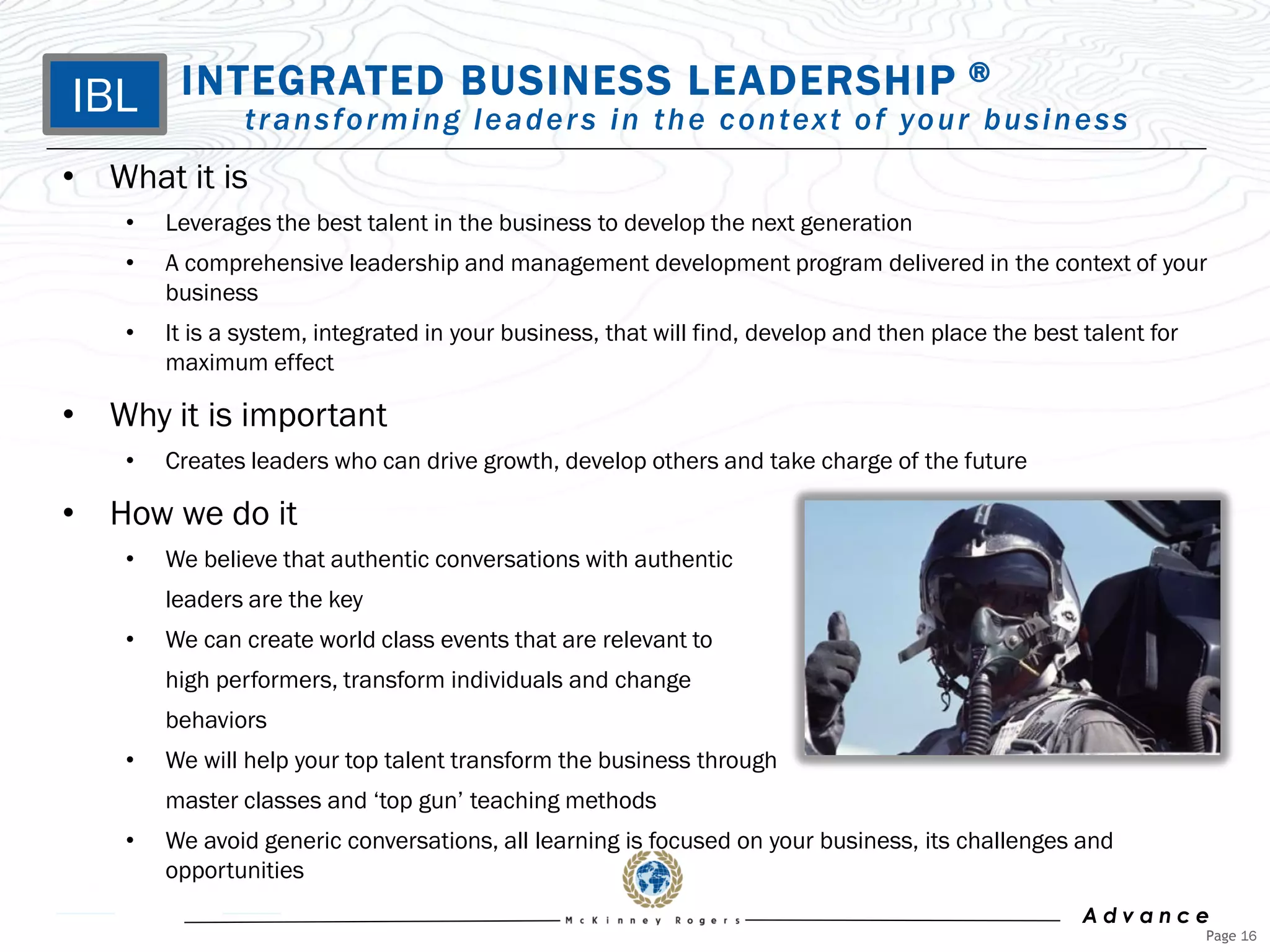 IBL      INTEGRATED BUSINESS LEADERSHIP                                                  ®
                t r a n s f o r m i n g l e a d e r s i n t h e c o n tex t o f yo u r b u s i n e s s
• What it is
    •   Leverages the best talent in the business to develop the next generation
    •   A comprehensive leadership and management development program delivered in the context of your
        business
    •   It is a system, integrated in your business, that will find, develop and then place the best talent for
        maximum effect

• Why it is important
    •   Creates leaders who can drive growth, develop others and take charge of the future

• How we do it
    •   We believe that authentic conversations with authentic
        leaders are the key
    •   We can create world class events that are relevant to
        high performers, transform individuals and change
        behaviors
    •   We will help your top talent transform the business through
        master classes and „top gun‟ teaching methods
    •   We avoid generic conversations, all learning is focused on your business, its challenges and
        opportunities
                                                                                                     Advance
                                                                                                                  Page 16
 