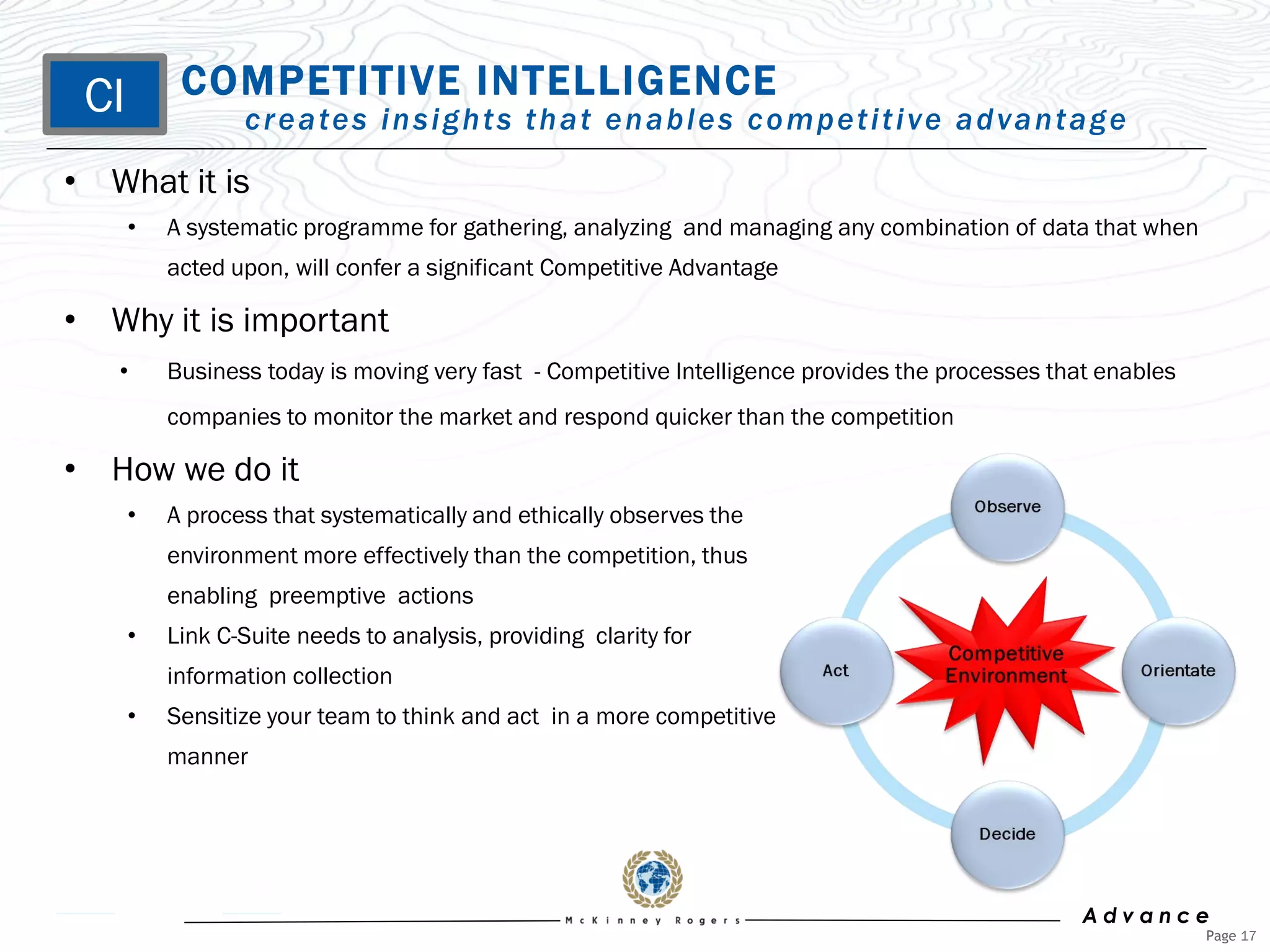 CI        COMPETITIVE INTELLIGENCE
                 c r e a te s i n s i g h t s t h a t e n a b l e s c o m p e t i t i v e a d v a n t a g e
• What it is
      •   A systematic programme for gathering, analyzing and managing any combination of data that when
          acted upon, will confer a significant Competitive Advantage

• Why it is important
   •      Business today is moving very fast - Competitive Intelligence provides the processes that enables
          companies to monitor the market and respond quicker than the competition

• How we do it
      •   A process that systematically and ethically observes the
          environment more effectively than the competition, thus
          enabling preemptive actions
      •   Link C-Suite needs to analysis, providing clarity for
          information collection
      •   Sensitize your team to think and act in a more competitive
          manner




                                                                                                      Advance
                                                                                                              Page 17
 