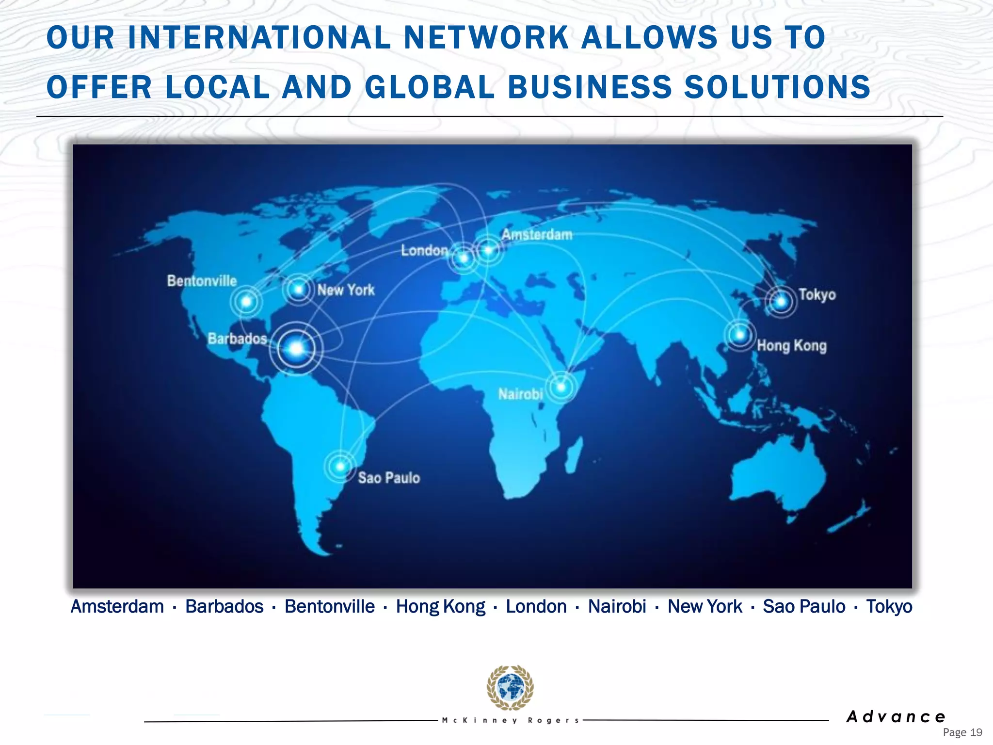 OUR INTERNATIONAL NET WORK ALLOWS US TO
OFFER LOCAL AND GLOBAL BUSINESS SOLUTIONS




 Amsterdam · Barbados · Bentonville · Hong Kong · London · Nairobi · New York · Sao Paulo · Tokyo




                                                                                         Advance
                                                                                                    Page 19
 