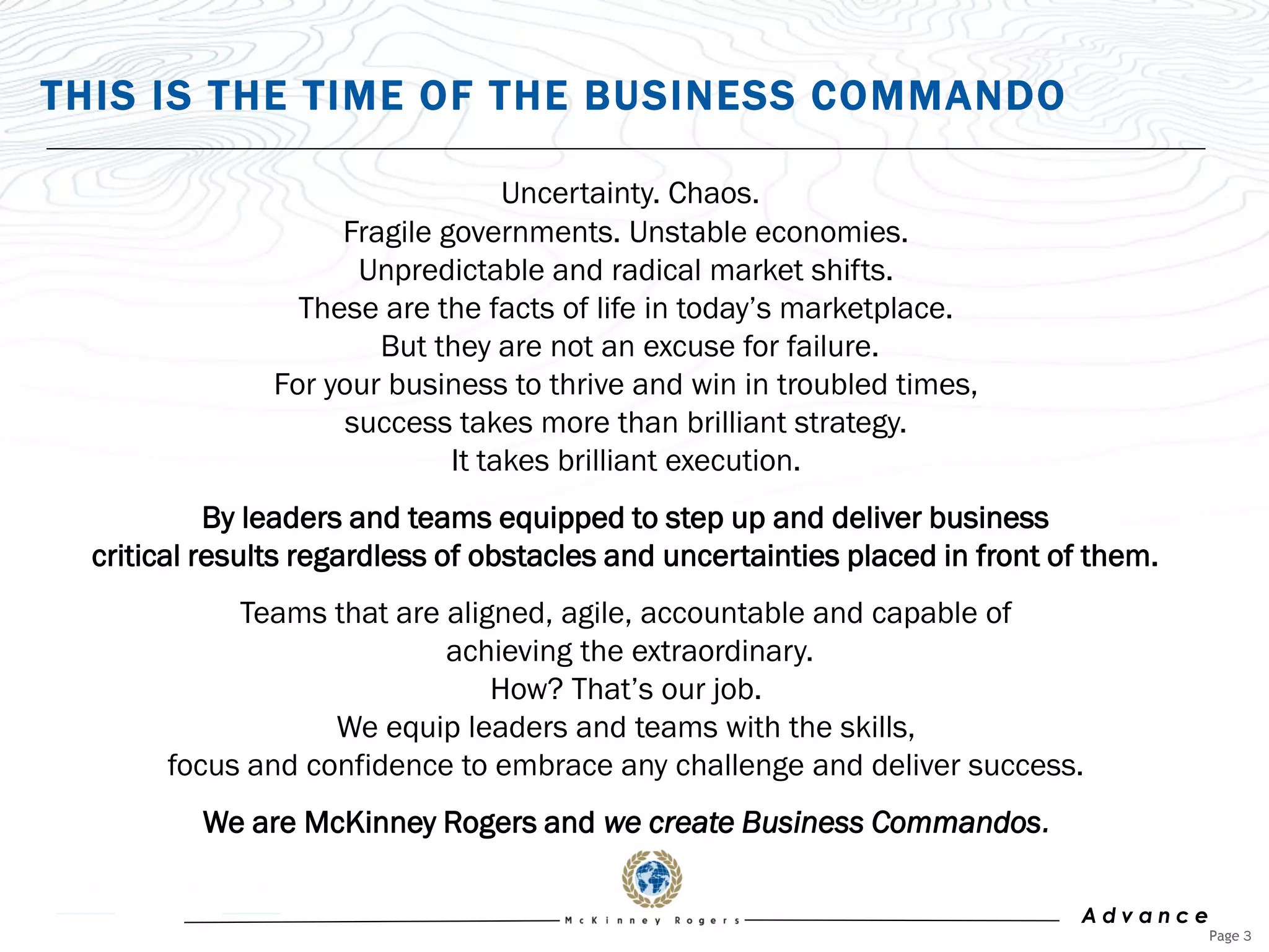 THIS IS THE TIME OF THE BUSINESS COMMANDO

                                   Uncertainty. Chaos.
                     Fragile governments. Unstable economies.
                       Unpredictable and radical market shifts.
                  These are the facts of life in today‟s marketplace.
                        But they are not an excuse for failure.
                For your business to thrive and win in troubled times,
                      success takes more than brilliant strategy.
                              It takes brilliant execution.
            By leaders and teams equipped to step up and deliver business
  critical results regardless of obstacles and uncertainties placed in front of them.
            Teams that are aligned, agile, accountable and capable of
                           achieving the extraordinary.
                               How? That‟s our job.
                   We equip leaders and teams with the skills,
       focus and confidence to embrace any challenge and deliver success.
          We are McKinney Rogers and we create Business Commandos.

                                                                              Advance
                                                                                        Page 3
 