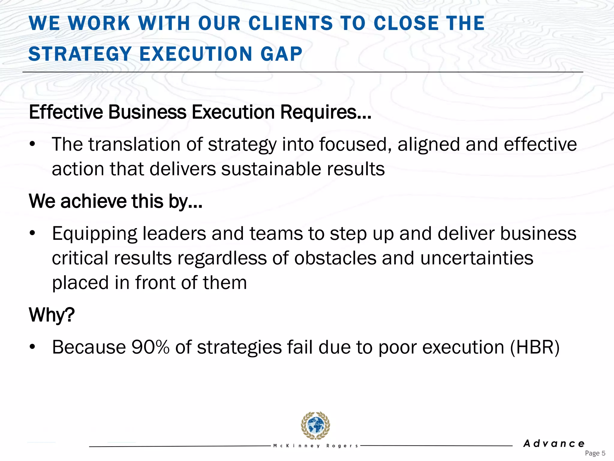 WE WORK WITH OUR CLIENTS TO CLOSE THE
STRATEGY EXECUTION GAP

Effective Business Execution Requires…
• The translation of strategy into focused, aligned and effective
  action that delivers sustainable results
We achieve this by…
• Equipping leaders and teams to step up and deliver business
  critical results regardless of obstacles and uncertainties
  placed in front of them
Why?
• Because 90% of strategies fail due to poor execution (HBR)



                                                          Advance
                                                                    Page 5
 