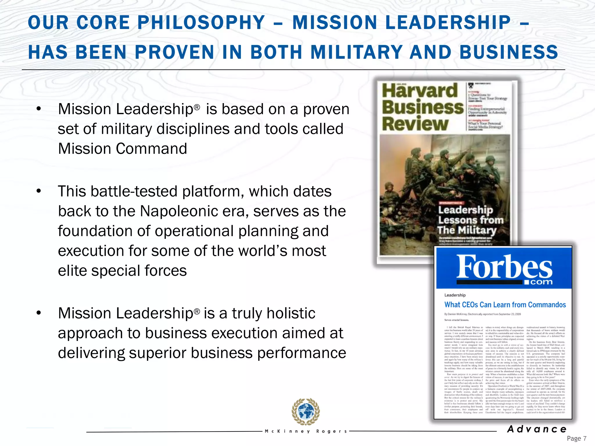 OUR CORE PHILOSOPHY – MISSION LEADERSHIP –
HAS BEEN PROVEN IN BOTH MILITARY AND BUSINESS

• Mission Leadership® is based on a proven
  set of military disciplines and tools called
  Mission Command

• This battle-tested platform, which dates
  back to the Napoleonic era, serves as the
  foundation of operational planning and
  execution for some of the world‟s most
  elite special forces

• Mission Leadership® is a truly holistic
  approach to business execution aimed at
  delivering superior business performance



                                                 Advance
                                                           Page 7
 