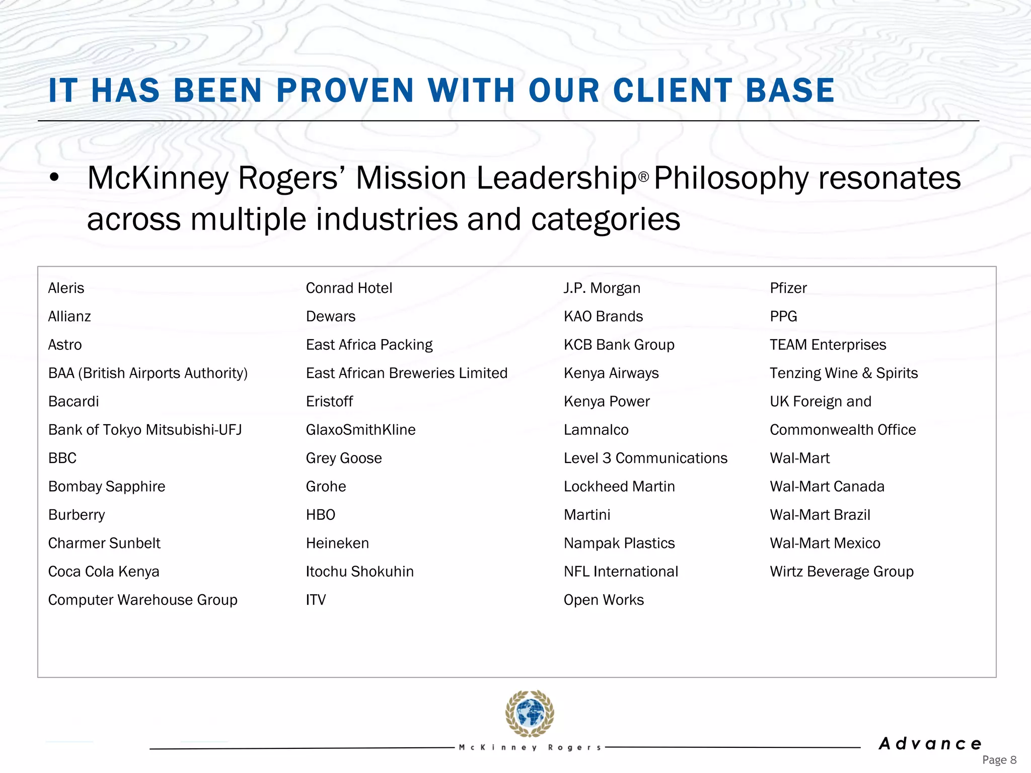 IT HAS BEEN PROVEN WITH OUR CLIENT BASE

• McKinney Rogers‟ Mission Leadership® Philosophy resonates
  across multiple industries and categories
Aleris                             Conrad Hotel                     J.P. Morgan              Pfizer
Allianz                            Dewars                           KAO Brands               PPG
Astro                              East Africa Packing              KCB Bank Group           TEAM Enterprises
BAA (British Airports Authority)   East African Breweries Limited   Kenya Airways            Tenzing Wine & Spirits
Bacardi                            Eristoff                         Kenya Power              UK Foreign and
Bank of Tokyo Mitsubishi-UFJ       GlaxoSmithKline                  Lamnalco                 Commonwealth Office
BBC                                Grey Goose                       Level 3 Communications   Wal-Mart
Bombay Sapphire                    Grohe                            Lockheed Martin          Wal-Mart Canada
Burberry                           HBO                              Martini                  Wal-Mart Brazil
Charmer Sunbelt                    Heineken                         Nampak Plastics          Wal-Mart Mexico
Coca Cola Kenya                    Itochu Shokuhin                  NFL International        Wirtz Beverage Group
Computer Warehouse Group           ITV                              Open Works




                                                                                                               Advance
                                                                                                                         Page 8
 