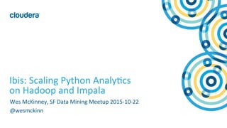 1	
  ©	
  Cloudera,	
  Inc.	
  All	
  rights	
  reserved.	
  
Ibis:	
  Scaling	
  Python	
  Analy=cs	
  
on	
  Hadoop	
  and	
  Impala	
  
Wes	
  McKinney,	
  SF	
  Data	
  Mining	
  Meetup	
  2015-­‐10-­‐22	
  
@wesmckinn	
  
 