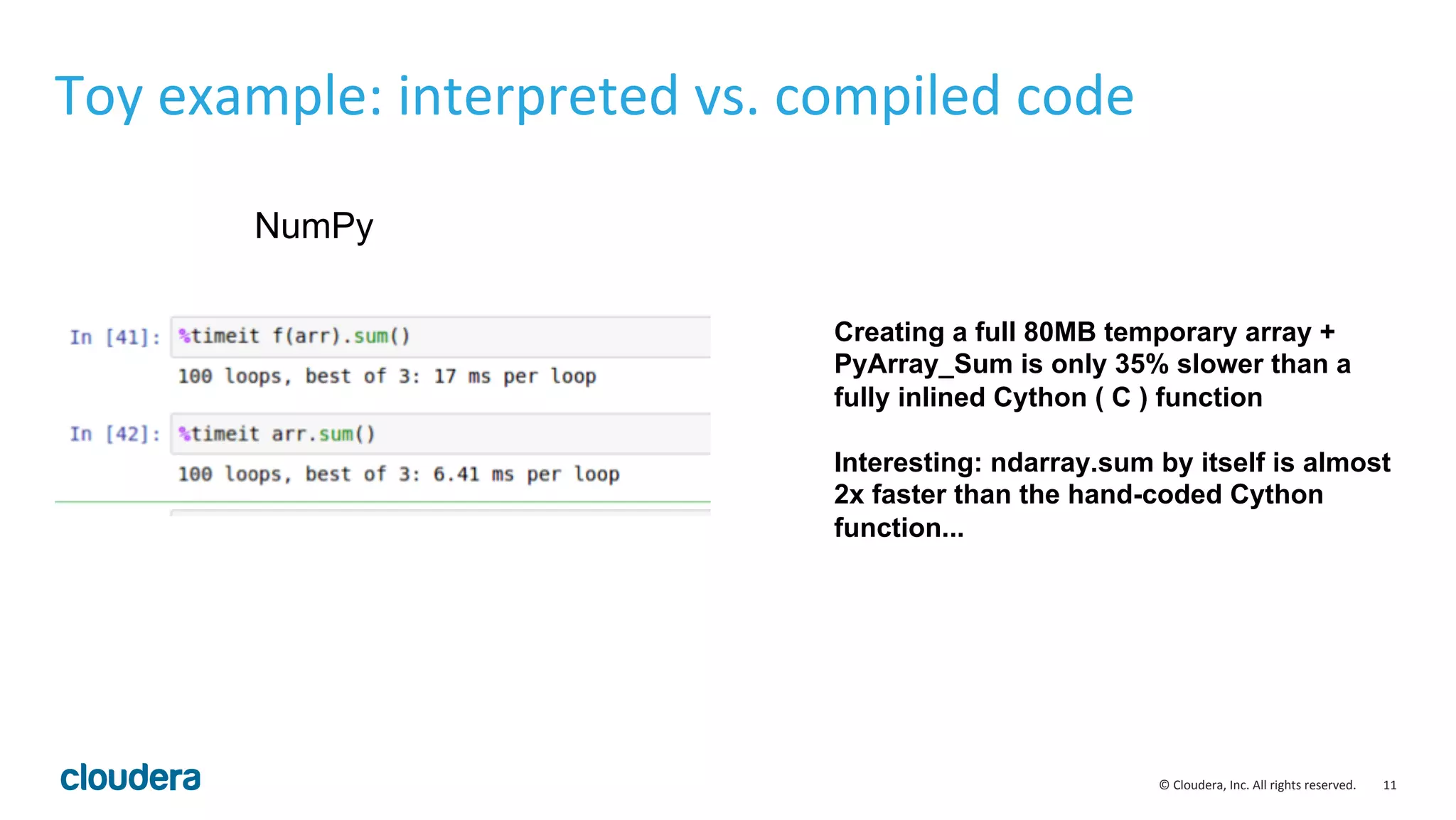 11  ©  Cloudera,  Inc.  All  rights  reserved.   Toy  example:  interpreted  vs.  compiled  code   NumPy Creating a full 80MB temporary array + PyArray_Sum is only 35% slower than a fully inlined Cython ( C ) function Interesting: ndarray.sum by itself is almost 2x faster than the hand-coded Cython function... 