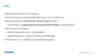 2	
  ©	
  Cloudera,	
  Inc.	
  All	
  rights	
  reserved.	
  
Me	
  
•  Data	
  Science	
  Tools	
  at	
  Cloudera	
  
•  Serial	
  creator	
  of	
  structured	
  data	
  tools	
  /	
  user	
  interfaces	
  
•  Wrote	
  bestseller	
  Python	
  for	
  Data	
  Analysis	
  2012	
  
• 	
  Working	
  on	
  expanded	
  and	
  revised	
  2nd	
  edi-on,	
  coming	
  2017	
  
•  Open	
  source	
  projects	
  
•  Python	
  {pandas,	
  Ibis,	
  statsmodels}	
  
•  Apache	
  {Arrow,	
  Parquet,	
  Kudu	
  (incubaUng)}	
  
•  Focused	
  on	
  C++,	
  Python,	
  and	
  Hybrid	
  projects	
  
 