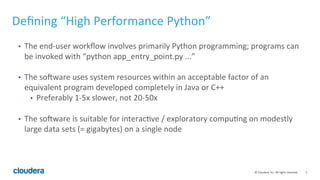 5	
  ©	
  Cloudera,	
  Inc.	
  All	
  rights	
  reserved.	
  
Deﬁning	
  “High	
  Performance	
  Python”	
  
•  The	
  end-­‐user	
  workﬂow	
  involves	
  primarily	
  Python	
  programming;	
  programs	
  can	
  
be	
  invoked	
  with	
  “python	
  app_entry_point.py	
  ...”	
  
	
  
•  The	
  so]ware	
  uses	
  system	
  resources	
  within	
  an	
  acceptable	
  factor	
  of	
  an	
  
equivalent	
  program	
  developed	
  completely	
  in	
  Java	
  or	
  C++	
  
•  Preferably	
  1-­‐5x	
  slower,	
  not	
  20-­‐50x	
  
	
  
•  The	
  so]ware	
  is	
  suitable	
  for	
  interacUve	
  /	
  exploratory	
  compuUng	
  on	
  modestly	
  
large	
  data	
  sets	
  (=	
  gigabytes)	
  on	
  a	
  single	
  node	
  
 