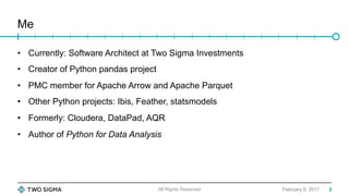 Me
February 9, 2017
•  Currently: Software Architect at Two Sigma Investments
•  Creator of Python pandas project
•  PMC member for Apache Arrow and Apache Parquet
•  Other Python projects: Ibis, Feather, statsmodels
•  Formerly: Cloudera, DataPad, AQR
•  Author of Python for Data Analysis
All Rights Reserved 2
 