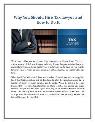 Why You Should Hire Tax lawyer and
How to Do It
The services of lawyers are obtained daily throughout the United States. There are
a wide variety of different lawyers including divorce lawyers, criminal lawyers,
real estate lawyers, and even tax lawyers. Tax lawyers can be hired all year round;
however, their services are most commonly obtained around or slightly after tax
time.
When April 15th rolls around there are a number of Americans who are struggling
to get their taxes completed and filed on time. In all of the rush it is possible that a
number of major or minor mistakes can be made. When the Internal Revenue
Service (IRS) receives a tax return they are likely to notice and change any minor
mistakes. Larger mistakes may signal a red flag to the Internal Revenue Service
(IRS). This red flag often leads to an Internal Revenue Service (IRS) audit. The
audit process may be stressful even if a taxpayer did not knowing deceive the
Internal Revenue Service (IRS).
 