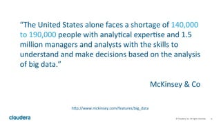 6	
  ©	
  Cloudera,	
  Inc.	
  All	
  rights	
  reserved.	
  
“The	
  United	
  States	
  alone	
  faces	
  a	
  shortage	
  of	
  140,000	
  
to	
  190,000	
  people	
  with	
  analy;cal	
  exper;se	
  and	
  1.5	
  
million	
  managers	
  and	
  analysts	
  with	
  the	
  skills	
  to	
  
understand	
  and	
  make	
  decisions	
  based	
  on	
  the	
  analysis	
  
of	
  big	
  data.”	
  
	
  
McKinsey	
  &	
  Co	
  
hMp://www.mckinsey.com/features/big_data	
  
 