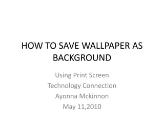 HOW TO SAVE WALLPAPER AS BACKGROUND Using Print Screen Technology Connection AyonnaMckinnon May 11,2010 
