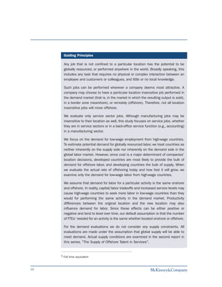 Guiding Principles

       Any job that is not confined to a particular location has the potential to be
       globally resourced, or performed anywhere in the world. Broadly speaking, this
       includes any task that requires no physical or complex interaction between an
       employee and customers or colleagues, and little or no local knowledge.

       Such jobs can be performed wherever a company deems most attractive. A
       company may choose to have a particular location insensitive job performed in
       the demand market (that is, in the market in which the resulting output is sold),
       in a border zone (nearshore), or remotely (offshore). Therefore, not all location
       insensitive jobs will move offshore.

       We evaluate only service sector jobs. Although manufacturing jobs may be
       insensitive to their location as well, this study focuses on service jobs, whether
       they are in service sectors or in a back-office service function (e.g., accounting)
       in a manufacturing sector.

       We focus on the demand for low-wage employment from high-wage countries.
       To estimate potential demand for globally resourced labor, we treat countries as
       neither inherently on the supply side nor inherently on the demand side in the
       global labor market. However, since cost is a major determinant of companies'
       location decisions, developed countries are most likely to provide the bulk of
       demand for offshore labor, and developing countries the bulk of supply. When
       we evaluate the actual rate of offshoring today and how fast it will grow, we
       examine only the demand for low-wage labor from high-wage countries.

       We assume that demand for labor for a particular activity is the same onshore
       and offshore. In reality, capital/labor tradeoffs and increased service levels may
       cause high-wage countries to seek more labor in low-wage countries than they
       would for performing the same activity in the demand market. Productivity
       differences between the original location and the new location may also
       influence demand for labor. Since these effects can be either positive or
       negative and tend to level over time, our default assumption is that the number
       of FTEs1 needed for an activity is the same whether located onshore or offshore.

       For the demand evaluations we do not consider any supply constraints. All
       evaluations are made under the assumption that global supply will be able to
       meet demand. Actual supply conditions are examined in the second report in
       this series, "The Supply of Offshore Talent in Services".


     1 Full time equivalent



10
 