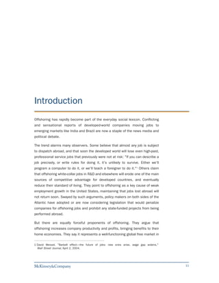 Introduction
Offshoring has rapidly become part of the everyday social lexicon. Conflicting
and sensational reports of developed-world companies moving jobs to
emerging markets like India and Brazil are now a staple of the news media and
political debate.

The trend alarms many observers. Some believe that almost any job is subject
to dispatch abroad, and that soon the developed world will lose even high-paid,
professional service jobs that previously were not at risk: "If you can describe a
job precisely, or write rules for doing it, it's unlikely to survive. Either we'll
program a computer to do it, or we'll teach a foreigner to do it."1 Others claim
that offshoring white-collar jobs in R&D and elsewhere will erode one of the main
sources of competitive advantage for developed countries, and eventually
reduce their standard of living. They point to offshoring as a key cause of weak
employment growth in the United States, maintaining that jobs lost abroad will
not return soon. Swayed by such arguments, policy makers on both sides of the
Atlantic have adopted or are now considering legislation that would penalize
companies for offshoring jobs and prohibit any state-funded projects from being
performed abroad.

But there are equally forceful proponents of offshoring. They argue that
offshoring increases company productivity and profits, bringing benefits to their
home economies. They say it represents a well-functioning global free market in

1 David Wessel, "Barbell effect—the future of jobs: new ones arise, wage gap widens,"
  Wall Street Journal, April 2, 2004.




                                                                                        11
 