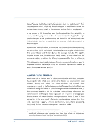 labor: "arguing that [offshoring] hurts is arguing that free trade hurts."2 They
     also suggest it affects only a tiny proportion of jobs in developed countries, and
     accelerates economic growth in the countries hosting offshore employment.

     A big problem in this debate has been the shortage of hard facts with which to
     resolve conflicting arguments and reach a clearer understanding of offshoring's
     potential impact on the global economy. The purpose of the research described
     in this report is therefore to provide this fact base and help bring more clarity to
     the discussion.

     For reasons described below, our research has concentrated on the offshoring
     of service jobs rather than jobs in manufacturing, and on jobs offshored from
     the United States and Western Europe to low-wage markets. The report's
     findings should help companies and policy makers in both developed and
     emerging markets to address the different issues raised for them by offshoring.

     This introduction examines the context for our research, defines terms used in
     the report, explains the report's scope, and introduces the questions covered by
     each of the report's three sections.



     CONTEXT FOR THE RESEARCH
     Relocating jobs is nothing new. As communications have improved, companies
     have migrated jobs in high-labor-cost areas to cheaper and less restrictive labor
     markets. Initially they moved jobs within countries. For example, many
     manufacturing plants in the Northeastern United States shifted to the South and
     Southwest during the 1980s to take advantage of lower infrastructure costs, a
     less unionized workforce, and tax incentives. Then improving information and
     communication technologies made it possible for companies to disaggregate
     the value chain and outsource either entire processes or pieces of them to other
     companies in the same country. Numerous companies now provide other firms
     with technology support, software development, transactions processing,
     accounting, human resources management, and other tasks.



     2 Timothy Aeppel quoting Haseeb Ahmed in "Leadership (A special report) --- Offshore face-off:
       moving jobs overseas can cut a company's costs; But is it bad for the U.S. economy? Two
       economists debate the issue," Wall Street Journal May 10, 2004.



12
 