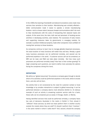 In the 1990s the lowering of bandwidth and telecommunications costs made many
     services less sensitive to their location. Manufacturing was similarly affected—
     better communication made it easier to operate a remote manufacturing
     location—but to a lesser extent, because cheaper communications didn't do much
     to help manufacturers with the costs of transporting their physical inputs and
     outputs. At the same time, the risks, both real and perceived, of locating service
     activities in developing countries, were lowered. The successes of early movers
     and supporting measures taken by governments in emerging markets, for
     example, to protect intellectual property, made other companies more confident of
     moving their services to these locations.

     As companies continue to learn how to manage globally dispersed processes,
     the exact location of many functions will matter less and less. Already, a great
     many business processes can be performed remotely, and several can be
     performed anywhere in the world. A customer service call can be answered, an
     MRI can be read, and R&D can take place remotely.           But how many such
     processes are performed remotely today? How fast is that number growing? To
     begin answering such questions, we need to define more precisely the options
     facing the companies driving this trend.



     DEFINITIONS
     We define as "global resourcing" the process a company goes through to decide
     which of its activities could be performed anywhere in the world, where to locate
     them, and who will do them.

     Any activity that is not constrained by the need for customer contact or local
     knowledge or by complex interactions is subject to global resourcing: it can be
     performed wherever a company deems most attractive (Exhibit 2). An obvious
     example of such an activity is answering customer service calls for a bank;
     these calls can be answered just as easily in Chicago, Dublin, or Manila.

     Having identified services that could be performed remotely, a company faces
     two sets of decisions illustrated in the matrix in Exhibit 3. First, should it
     "offshore" those services, by which we mean perform them in another country
     outside the market where they are sold? Or should it perform them "onshore,"
     in the same market in which it sells them?3 And, second, should the company



14
 