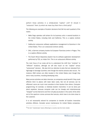 perform those activities in a wholly-owned "captive" unit? Or should it
     "outsource" them, by which we mean buy them from a third party?

     The following are examples of location decisions that fall into each quadrant of the
     matrix:

        Wells Fargo operates call centers for its business units in several locations in
        the United States, including Utah and California. This is a captive onshore
        activity.

        Halliburton outsources software applications management to Accenture in the
        United States. This is an outsourced onshore activity.

        DHL, a German company, locates its European ITservices center in Prague. This
        is a captive offshore activity.

        The South African Depository System has its software application development
        performed by TCS, an Indian firm. This is an outsourced offshore activity.

     The main focus of our study will be to understand the shift from "onshore" to
     "offshore" locations, although we will also touch on the "captive" versus
     "outsourced" decision. We also limit our attention to jobs that are relocated from
     high-wage to low-wage countries, even though the reverse process also occurs. For
     instance, R&D centers are often located in the United States even though they
     serve many countries, including developing ones.

     Many service activities are labor intensive, so companies would benefit if they could
     offshore them to places with lower labor costs. But not all services can be
     offshored: some are much more sensitive to their location than others. Computer
     programming, for example, is relatively location insensitive. It can be done just
     about anywhere, because computer code can be cheaply and instantaneously
     "shipped" via the Internet to and from virtually any location in the world. At the other
     end of the spectrum comes services like haircuts, which have to be done close to
     the customer.

     It is not necessarily rational for companies to transfer all location insensitive
     activities offshore. Consider server maintenance for United States companies.

     3 The term "nearshoring" means offshoring to a country near the home market.




16
 