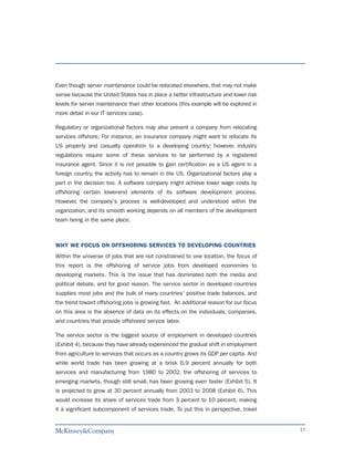 Even though server maintenance could be relocated elsewhere, that may not make
sense because the United States has in place a better infrastructure and lower risk
levels for server maintenance than other locations (this example will be explored in
more detail in our IT services case).

Regulatory or organizational factors may also prevent a company from relocating
services offshore. For instance, an insurance company might want to relocate its
US property and casualty operation to a developing country; however, industry
regulations require some of these services to be performed by a registered
insurance agent. Since it is not possible to gain certification as a US agent in a
foreign country, the activity has to remain in the US. Organizational factors play a
part in the decision too. A software company might achieve lower wage costs by
offshoring certain lower-end elements of its software development process.
However, the company's process is well-developed and understood within the
organization, and its smooth working depends on all members of the development
team being in the same place.



WHY WE FOCUS ON OFFSHORING SERVICES TO DEVELOPING COUNTRIES
Within the universe of jobs that are not constrained to one location, the focus of
this report is the offshoring of service jobs from developed economies to
developing markets. This is the issue that has dominated both the media and
political debate, and for good reason. The service sector in developed countries
supplies most jobs and the bulk of many countries' positive trade balances, and
the trend toward offshoring jobs is growing fast. An additional reason for our focus
on this area is the absence of data on its effects on the individuals, companies,
and countries that provide offshored service labor.

The service sector is the biggest source of employment in developed countries
(Exhibit 4), because they have already experienced the gradual shift in employment
from agriculture to services that occurs as a country grows its GDP per capita. And
while world trade has been growing at a brisk 6.9 percent annually for both
services and manufacturing from 1980 to 2002, the offshoring of services to
emerging markets, though still small, has been growing even faster (Exhibit 5). It
is projected to grow at 30 percent annually from 2003 to 2008 (Exhibit 6). This
would increase its share of services trade from 3 percent to 10 percent, making
it a significant subcomponent of services trade. To put this in perspective, travel


                                                                                       17
 