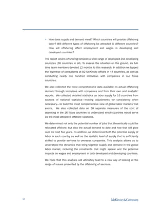 How does supply and demand meet? Which countries will provide offshoring
        labor? Will different types of offshoring be attracted to different countries?
        How will offshoring affect employment and wages in developing and
        developed countries?

     The report covers offshoring between a wide range of developed and developing
     countries (36 countries in all). To assess the situation on the ground, six full-
     time team members devoted 12 months to this research. In addition we tapped
     the expertise of consultants at 82 McKinsey offices in 44 countries, as well as
     conducting nearly one hundred interviews with companies in our focus
     countries.

     We also collected the most comprehensive data available on actual offshoring
     demand through interviews with companies and from their own and analysts'
     reports. We collected detailed statistics on labor supply for 16 countries from
     sources of national statistics—making adjustments for consistency when
     necessary—to build the most comprehensive view of global labor markets that
     exists.   We also collected data on 50 separate measures of the cost of
     operating in the 16 focus countries to understand which countries would serve
     as the most attractive offshore locations.

     We determined not only the potential number of jobs that theoretically could be
     relocated offshore, but also the actual demand to date and how that will grow
     over the next five years. In addition, we determined both the potential supply of
     labor in each country as well as the realistic level of supply that is sufficiently
     skilled to provide services to overseas companies. This analysis allows us to
     understand the dynamics that bring together supply and demand in the global
     labor market, including the constraints that might appear and the potential
     impacts on wages and employment in both developed and developing countries.

     We hope that this analysis will ultimately lead to a new way of looking at the
     range of issues presented by the offshoring of services.




20
 