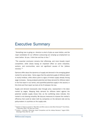 Executive Summary
“Something new is going on. America is short of jobs as never before, and the
major candidates for our offshore outsourcing are ramping up employment as
never before. So yes, I think two and two is four.”1

"The essential conclusion remains that offshoring, and more broadly import
competition, while clearly having an important effect on some industries,
workers, and communities, were not significant causes of the 'jobless
recovery.'"2

Opinions differ about the dynamics of supply and demand in the emerging global
market for service labor. Some argue that the potential supply of offshore talent
is nearly limitless, while others point to signs of limited supply already forcing
wage increases. Having analyzed potential and likely demand for offshore talent
in the first report in our series, and quantified potential supply in the second, in
this third and final report we look at the fit between the two.

Supply and demand necessarily clear through price, represented in the labor
market by wages. Mapping likely demand for offshore talent against the
potential suitable supply shows that, as the conflicting views indicate, this
market is not clearing smoothly. We discuss measures to improve the market's
efficiency that could be taken both by companies on the demand side and by
policy-makers in countries on the supply side.


1 Stephen S. Roach as quoted in "Who Wins and Who Loses as Jobs Move Overseas?" Erica Kinetz,
  7 December 2003. The New York Times.
2 Charles L. Schnultze. Offshoring, Import Competition and the Jobless Recovery." August 2004.
  Brookings Policy Brief No. 136


                                                                                                 21
 