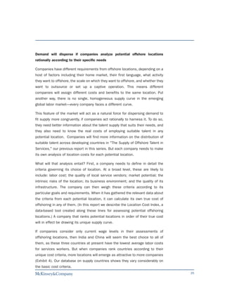 Demand will disperse if companies analyze potential offshore locations
rationally according to their specific needs

Companies have different requirements from offshore locations, depending on a
host of factors including their home market, their first language, what activity
they want to offshore, the scale on which they want to offshore, and whether they
want to outsource or set up a captive operation. This means different
companies will assign different costs and benefits to the same location. Put
another way, there is no single, homogeneous supply curve in the emerging
global labor market—every company faces a different curve.

This feature of the market will act as a natural force for dispersing demand to
fit supply more congruently, if companies act rationally to harness it. To do so,
they need better information about the talent supply that suits their needs, and
they also need to know the real costs of employing suitable talent in any
potential location. Companies will find more information on the distribution of
suitable talent across developing countries in "The Supply of Offshore Talent in
Services," our previous report in this series. But each company needs to make
its own analysis of location costs for each potential location.

What will that analysis entail? First, a company needs to define in detail the
criteria governing its choice of location. At a broad level, these are likely to
include: labor cost; the quality of local service vendors; market potential; the
intrinsic risks of the location; its business environment; and the quality of its
infrastructure. The company can then weigh these criteria according to its
particular goals and requirements. When it has gathered the relevant data about
the criteria from each potential location, it can calculate its own true cost of
offshoring in any of them. (In this report we describe the Location Cost Index, a
data-based tool created along these lines for assessing potential offshoring
locations.) A company that ranks potential locations in order of their true cost
will in effect be drawing its unique supply curve.

If companies consider only current wage levels in their assessments of
offshoring locations, then India and China will seem the best choice to all of
them, as these three countries at present have the lowest average labor costs
for services workers. But when companies rank countries according to their
unique cost criteria, more locations will emerge as attractive to more companies
(Exhibit 4). Our database on supply countries shows they vary considerably on
the basic cost criteria.
                                                                                    25
 