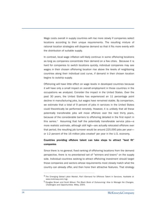 Wage costs overall in supply countries will rise more slowly if companies select
     locations according to their unique requirements. The resulting mixture of
     rational location strategies will disperse demand so that it fits more evenly with
     the distribution of suitable supply.

     In contrast, local wage inflation will likely continue in some offshoring locations
     as long as companies concentrate their demand on a few cities. Because it is
     hard for companies to switch locations quickly, individual companies may see
     wages in their chosen offshoring location rise above the levels of neighboring
     countries along their individual cost curve, if demand in their chosen location
     begins to outstrip supply.

     Offshoring will have little effect on wage levels in developed countries because
     it will have only a small impact on overall employment in those countries in the
     occupations we analyzed. Consider the impact in the United States. Over the
     past 30 years, the United States has experienced an 11 percentage point
     decline in manufacturing jobs, but wages have remained stable. By comparison,
     we estimate that a total of 9 percent of jobs in services in the United States
     could theoretically be performed remotely. However, it is unlikely that all these
     potentially transferable jobs will move offshore over the next thirty years,
     because of the considerable barriers to offshoring detailed in the first report in
     this series.4 Assuming that half the potentially transferable service jobs—a
     more realistic estimate, although still high—are actually relocated offshore over
     that period, the resulting job turnover would be around 225,000 jobs per year—
     or 1-2 percent of the 16 million jobs created5 per year in the U.S. economy.

     Countries providing offshore talent can take steps to attract "best fit"
     companies

     Since there is no general, fixed ranking of offshoring locations from the demand
     perspective, there is no preordained set of "winners and losers" on the supply
     side. Individual countries seeking to attract offshoring investment should target
     those companies and sectors whose requirements most closely match what the
     country can already offer, and then hone their attractive features. That strategy


     4 The Emerging Global Labor Market. Part I-Demand for Offshore Talent in Services. Available at
       www.mckinsey.com/mgi.
     5 Douglas Brown and Scott Wilson The Black Book of Outsourcing: How to Manage the Changes,
       Challenges and Opportunities. Wiley, 2004.


28
 